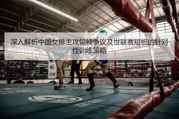 深入解析中国女排主攻轮换争议及世联赛短板的针对性训练策略